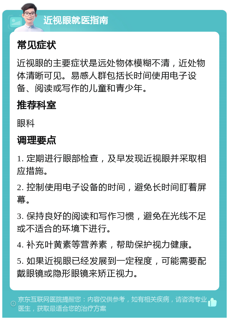 近视眼就医指南 常见症状 近视眼的主要症状是远处物体模糊不清，近处物体清晰可见。易感人群包括长时间使用电子设备、阅读或写作的儿童和青少年。 推荐科室 眼科 调理要点 1. 定期进行眼部检查，及早发现近视眼并采取相应措施。 2. 控制使用电子设备的时间，避免长时间盯着屏幕。 3. 保持良好的阅读和写作习惯，避免在光线不足或不适合的环境下进行。 4. 补充叶黄素等营养素，帮助保护视力健康。 5. 如果近视眼已经发展到一定程度，可能需要配戴眼镜或隐形眼镜来矫正视力。