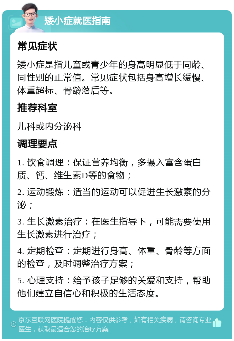 矮小症就医指南 常见症状 矮小症是指儿童或青少年的身高明显低于同龄、同性别的正常值。常见症状包括身高增长缓慢、体重超标、骨龄落后等。 推荐科室 儿科或内分泌科 调理要点 1. 饮食调理：保证营养均衡，多摄入富含蛋白质、钙、维生素D等的食物； 2. 运动锻炼：适当的运动可以促进生长激素的分泌； 3. 生长激素治疗：在医生指导下，可能需要使用生长激素进行治疗； 4. 定期检查：定期进行身高、体重、骨龄等方面的检查，及时调整治疗方案； 5. 心理支持：给予孩子足够的关爱和支持，帮助他们建立自信心和积极的生活态度。