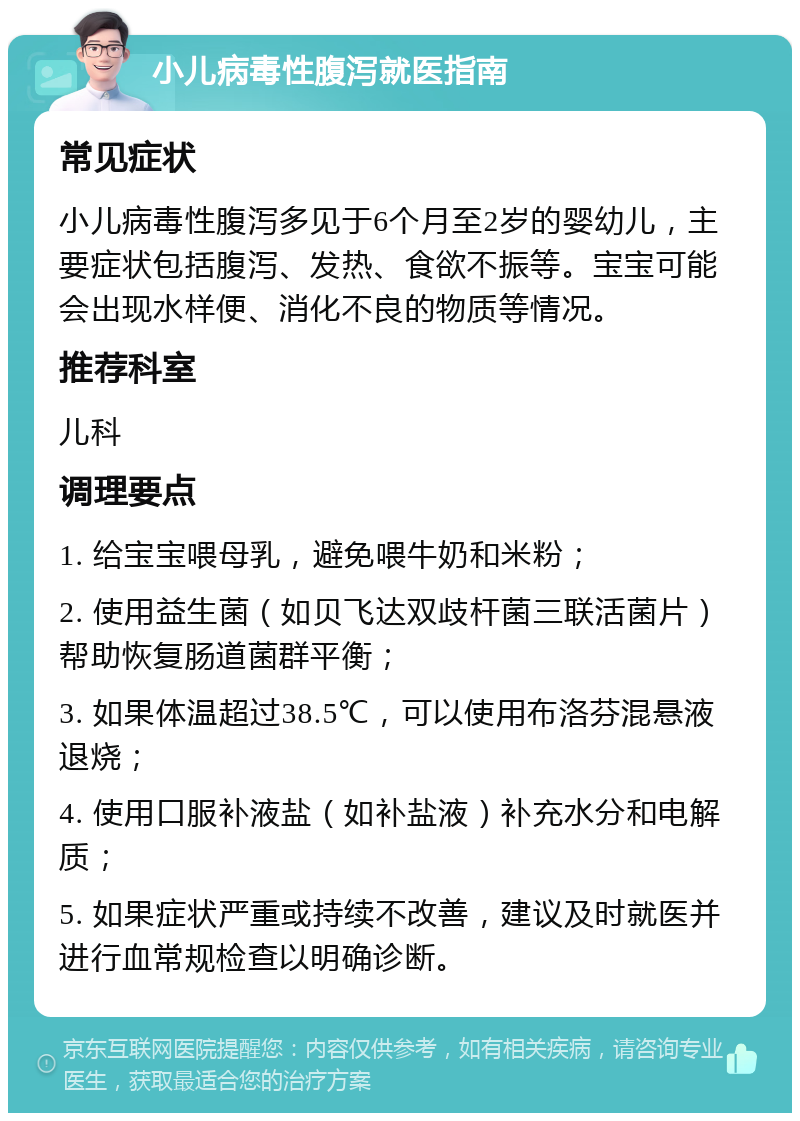 小儿病毒性腹泻就医指南 常见症状 小儿病毒性腹泻多见于6个月至2岁的婴幼儿，主要症状包括腹泻、发热、食欲不振等。宝宝可能会出现水样便、消化不良的物质等情况。 推荐科室 儿科 调理要点 1. 给宝宝喂母乳，避免喂牛奶和米粉； 2. 使用益生菌（如贝飞达双歧杆菌三联活菌片）帮助恢复肠道菌群平衡； 3. 如果体温超过38.5℃，可以使用布洛芬混悬液退烧； 4. 使用口服补液盐（如补盐液）补充水分和电解质； 5. 如果症状严重或持续不改善，建议及时就医并进行血常规检查以明确诊断。