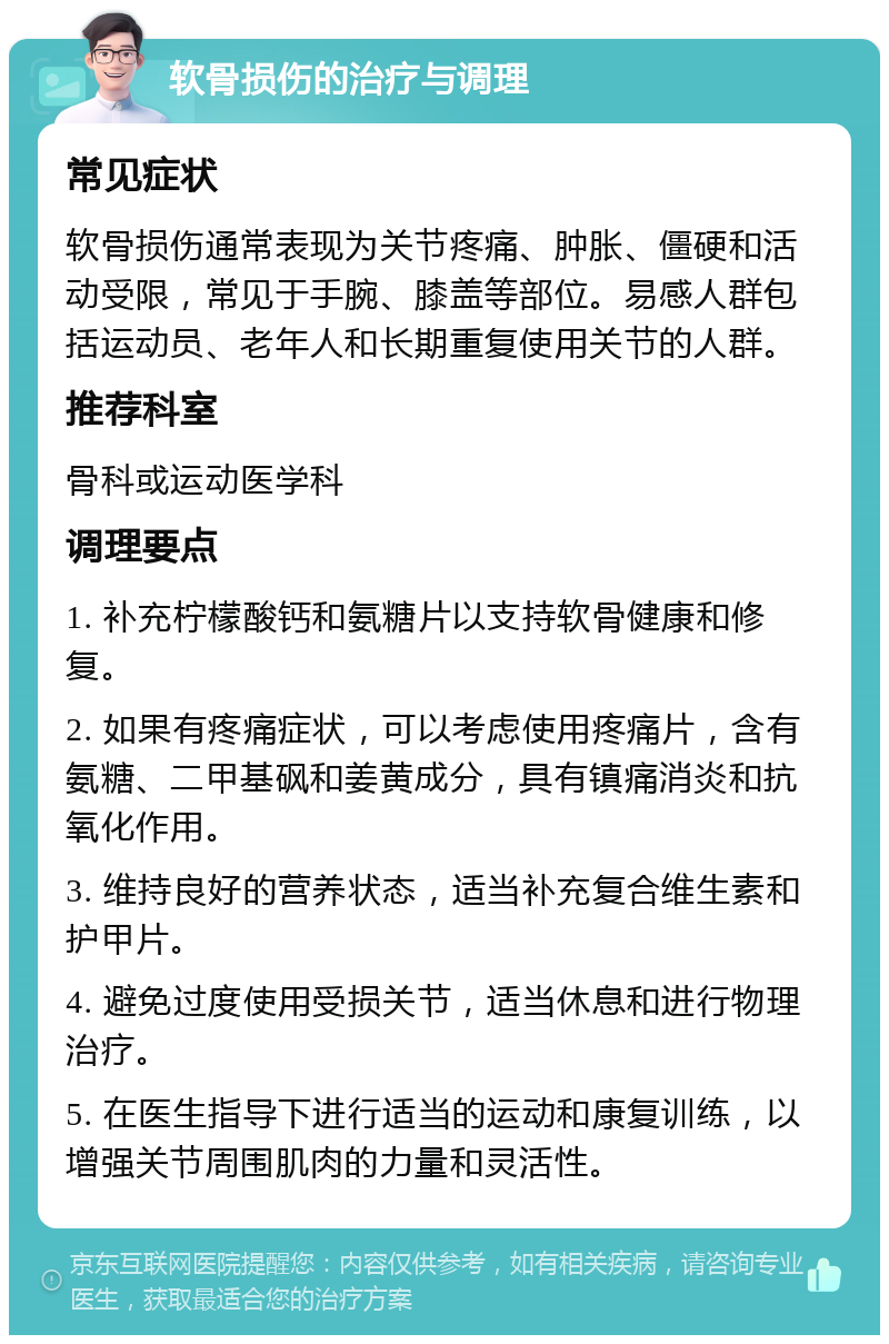 软骨损伤的治疗与调理 常见症状 软骨损伤通常表现为关节疼痛、肿胀、僵硬和活动受限，常见于手腕、膝盖等部位。易感人群包括运动员、老年人和长期重复使用关节的人群。 推荐科室 骨科或运动医学科 调理要点 1. 补充柠檬酸钙和氨糖片以支持软骨健康和修复。 2. 如果有疼痛症状，可以考虑使用疼痛片，含有氨糖、二甲基砜和姜黄成分，具有镇痛消炎和抗氧化作用。 3. 维持良好的营养状态，适当补充复合维生素和护甲片。 4. 避免过度使用受损关节，适当休息和进行物理治疗。 5. 在医生指导下进行适当的运动和康复训练，以增强关节周围肌肉的力量和灵活性。