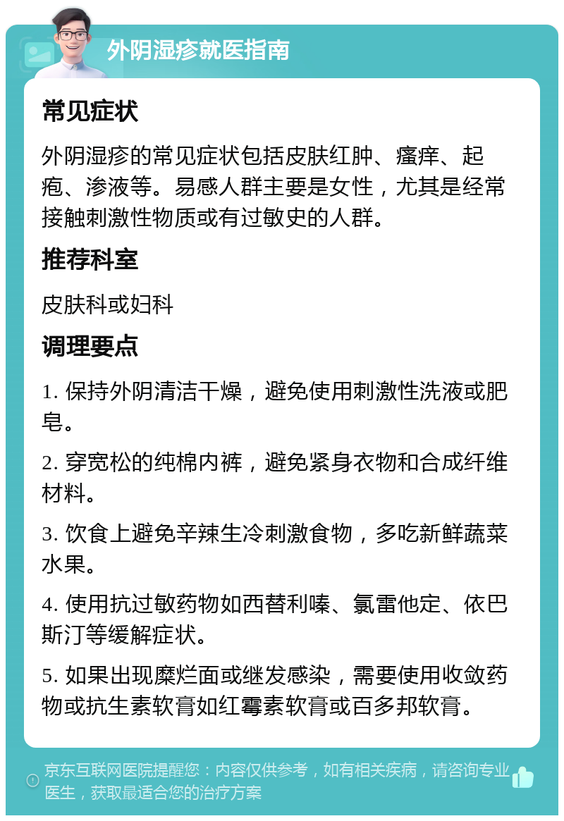 外阴湿疹就医指南 常见症状 外阴湿疹的常见症状包括皮肤红肿、瘙痒、起疱、渗液等。易感人群主要是女性，尤其是经常接触刺激性物质或有过敏史的人群。 推荐科室 皮肤科或妇科 调理要点 1. 保持外阴清洁干燥，避免使用刺激性洗液或肥皂。 2. 穿宽松的纯棉内裤，避免紧身衣物和合成纤维材料。 3. 饮食上避免辛辣生冷刺激食物，多吃新鲜蔬菜水果。 4. 使用抗过敏药物如西替利嗪、氯雷他定、依巴斯汀等缓解症状。 5. 如果出现糜烂面或继发感染，需要使用收敛药物或抗生素软膏如红霉素软膏或百多邦软膏。