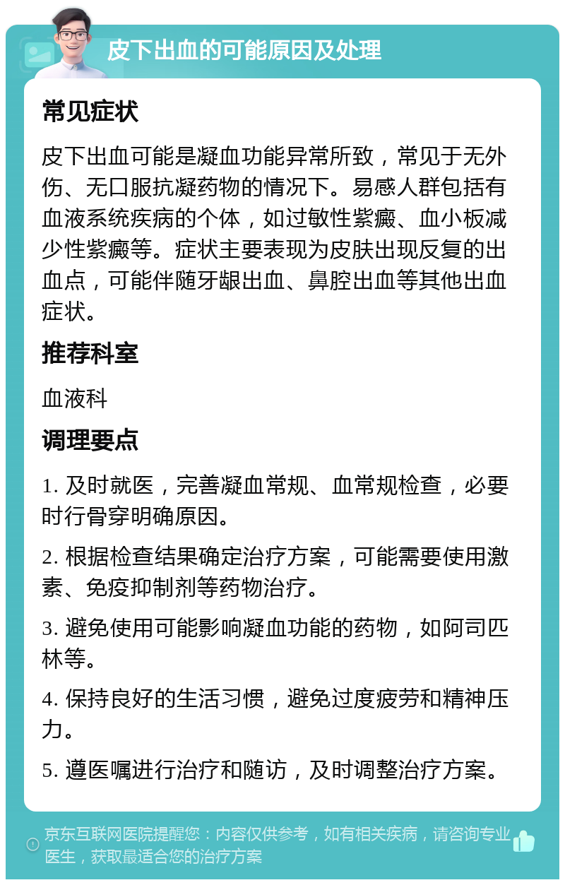 皮下出血的可能原因及处理 常见症状 皮下出血可能是凝血功能异常所致，常见于无外伤、无口服抗凝药物的情况下。易感人群包括有血液系统疾病的个体，如过敏性紫癜、血小板减少性紫癜等。症状主要表现为皮肤出现反复的出血点，可能伴随牙龈出血、鼻腔出血等其他出血症状。 推荐科室 血液科 调理要点 1. 及时就医，完善凝血常规、血常规检查，必要时行骨穿明确原因。 2. 根据检查结果确定治疗方案，可能需要使用激素、免疫抑制剂等药物治疗。 3. 避免使用可能影响凝血功能的药物，如阿司匹林等。 4. 保持良好的生活习惯，避免过度疲劳和精神压力。 5. 遵医嘱进行治疗和随访，及时调整治疗方案。