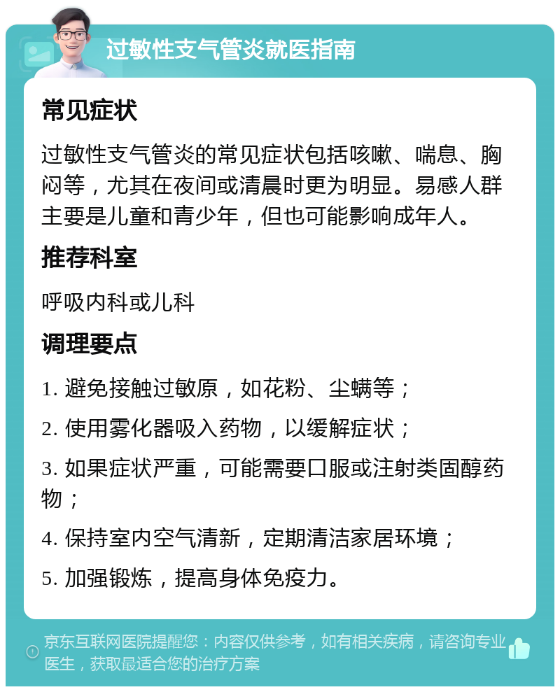 过敏性支气管炎就医指南 常见症状 过敏性支气管炎的常见症状包括咳嗽、喘息、胸闷等，尤其在夜间或清晨时更为明显。易感人群主要是儿童和青少年，但也可能影响成年人。 推荐科室 呼吸内科或儿科 调理要点 1. 避免接触过敏原，如花粉、尘螨等； 2. 使用雾化器吸入药物，以缓解症状； 3. 如果症状严重，可能需要口服或注射类固醇药物； 4. 保持室内空气清新，定期清洁家居环境； 5. 加强锻炼，提高身体免疫力。