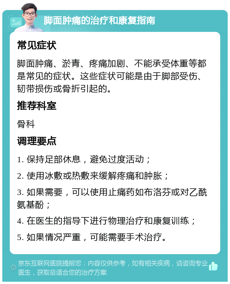 脚面肿痛的治疗和康复指南 常见症状 脚面肿痛、淤青、疼痛加剧、不能承受体重等都是常见的症状。这些症状可能是由于脚部受伤、韧带损伤或骨折引起的。 推荐科室 骨科 调理要点 1. 保持足部休息，避免过度活动； 2. 使用冰敷或热敷来缓解疼痛和肿胀； 3. 如果需要，可以使用止痛药如布洛芬或对乙酰氨基酚； 4. 在医生的指导下进行物理治疗和康复训练； 5. 如果情况严重，可能需要手术治疗。