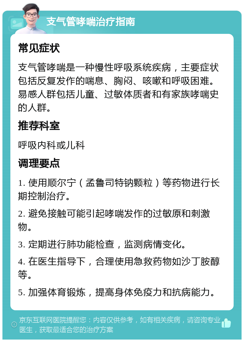 支气管哮喘治疗指南 常见症状 支气管哮喘是一种慢性呼吸系统疾病，主要症状包括反复发作的喘息、胸闷、咳嗽和呼吸困难。易感人群包括儿童、过敏体质者和有家族哮喘史的人群。 推荐科室 呼吸内科或儿科 调理要点 1. 使用顺尔宁（孟鲁司特钠颗粒）等药物进行长期控制治疗。 2. 避免接触可能引起哮喘发作的过敏原和刺激物。 3. 定期进行肺功能检查，监测病情变化。 4. 在医生指导下，合理使用急救药物如沙丁胺醇等。 5. 加强体育锻炼，提高身体免疫力和抗病能力。