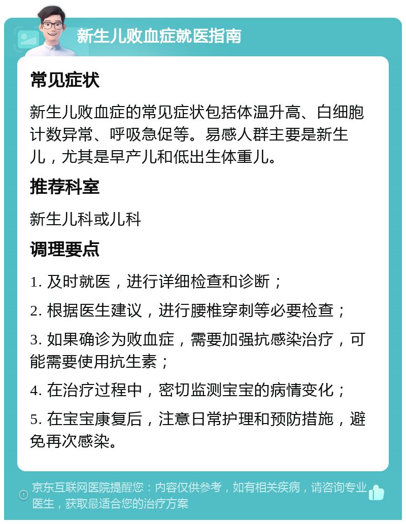 新生儿败血症就医指南 常见症状 新生儿败血症的常见症状包括体温升高、白细胞计数异常、呼吸急促等。易感人群主要是新生儿，尤其是早产儿和低出生体重儿。 推荐科室 新生儿科或儿科 调理要点 1. 及时就医，进行详细检查和诊断； 2. 根据医生建议，进行腰椎穿刺等必要检查； 3. 如果确诊为败血症，需要加强抗感染治疗，可能需要使用抗生素； 4. 在治疗过程中，密切监测宝宝的病情变化； 5. 在宝宝康复后，注意日常护理和预防措施，避免再次感染。