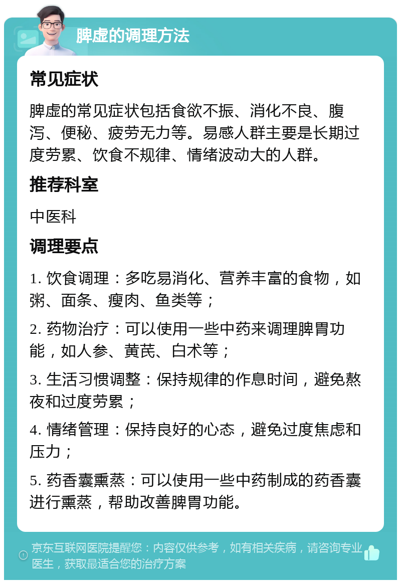 脾虚的调理方法 常见症状 脾虚的常见症状包括食欲不振、消化不良、腹泻、便秘、疲劳无力等。易感人群主要是长期过度劳累、饮食不规律、情绪波动大的人群。 推荐科室 中医科 调理要点 1. 饮食调理：多吃易消化、营养丰富的食物，如粥、面条、瘦肉、鱼类等； 2. 药物治疗：可以使用一些中药来调理脾胃功能，如人参、黄芪、白术等； 3. 生活习惯调整：保持规律的作息时间，避免熬夜和过度劳累； 4. 情绪管理：保持良好的心态，避免过度焦虑和压力； 5. 药香囊熏蒸：可以使用一些中药制成的药香囊进行熏蒸，帮助改善脾胃功能。