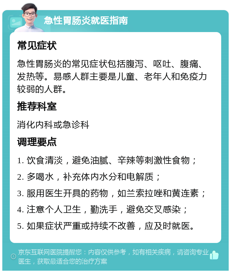 急性胃肠炎就医指南 常见症状 急性胃肠炎的常见症状包括腹泻、呕吐、腹痛、发热等。易感人群主要是儿童、老年人和免疫力较弱的人群。 推荐科室 消化内科或急诊科 调理要点 1. 饮食清淡，避免油腻、辛辣等刺激性食物； 2. 多喝水，补充体内水分和电解质； 3. 服用医生开具的药物，如兰索拉唑和黄连素； 4. 注意个人卫生，勤洗手，避免交叉感染； 5. 如果症状严重或持续不改善，应及时就医。