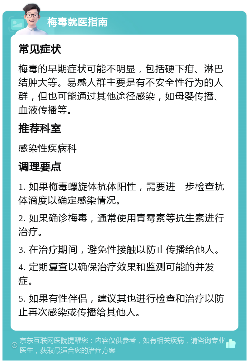 梅毒就医指南 常见症状 梅毒的早期症状可能不明显，包括硬下疳、淋巴结肿大等。易感人群主要是有不安全性行为的人群，但也可能通过其他途径感染，如母婴传播、血液传播等。 推荐科室 感染性疾病科 调理要点 1. 如果梅毒螺旋体抗体阳性，需要进一步检查抗体滴度以确定感染情况。 2. 如果确诊梅毒，通常使用青霉素等抗生素进行治疗。 3. 在治疗期间，避免性接触以防止传播给他人。 4. 定期复查以确保治疗效果和监测可能的并发症。 5. 如果有性伴侣，建议其也进行检查和治疗以防止再次感染或传播给其他人。