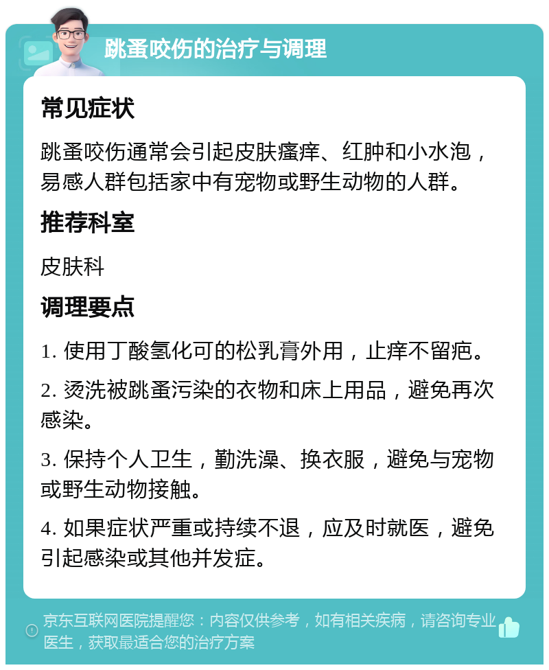 跳蚤咬伤的治疗与调理 常见症状 跳蚤咬伤通常会引起皮肤瘙痒、红肿和小水泡，易感人群包括家中有宠物或野生动物的人群。 推荐科室 皮肤科 调理要点 1. 使用丁酸氢化可的松乳膏外用，止痒不留疤。 2. 烫洗被跳蚤污染的衣物和床上用品，避免再次感染。 3. 保持个人卫生，勤洗澡、换衣服，避免与宠物或野生动物接触。 4. 如果症状严重或持续不退，应及时就医，避免引起感染或其他并发症。