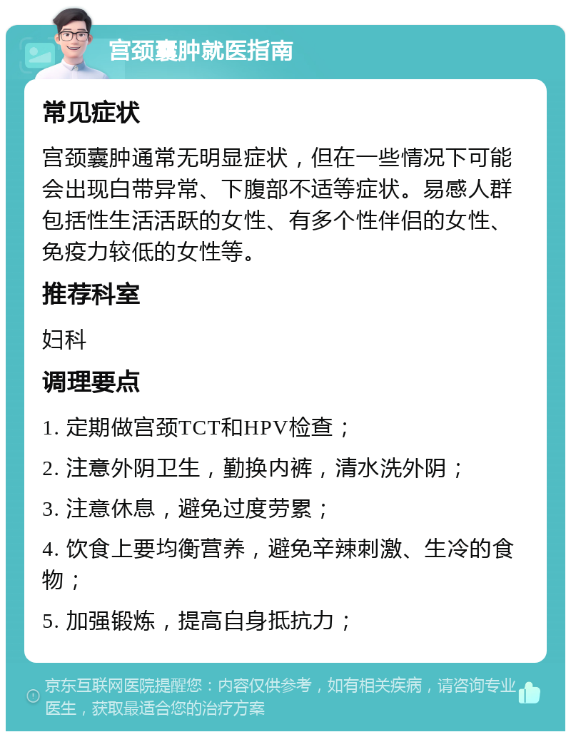 宫颈囊肿就医指南 常见症状 宫颈囊肿通常无明显症状，但在一些情况下可能会出现白带异常、下腹部不适等症状。易感人群包括性生活活跃的女性、有多个性伴侣的女性、免疫力较低的女性等。 推荐科室 妇科 调理要点 1. 定期做宫颈TCT和HPV检查； 2. 注意外阴卫生，勤换内裤，清水洗外阴； 3. 注意休息，避免过度劳累； 4. 饮食上要均衡营养，避免辛辣刺激、生冷的食物； 5. 加强锻炼，提高自身抵抗力；