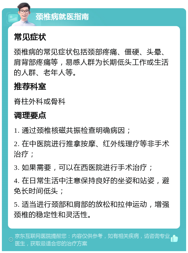 颈椎病就医指南 常见症状 颈椎病的常见症状包括颈部疼痛、僵硬、头晕、肩背部疼痛等，易感人群为长期低头工作或生活的人群、老年人等。 推荐科室 脊柱外科或骨科 调理要点 1. 通过颈椎核磁共振检查明确病因； 2. 在中医院进行推拿按摩、红外线理疗等非手术治疗； 3. 如果需要，可以在西医院进行手术治疗； 4. 在日常生活中注意保持良好的坐姿和站姿，避免长时间低头； 5. 适当进行颈部和肩部的放松和拉伸运动，增强颈椎的稳定性和灵活性。