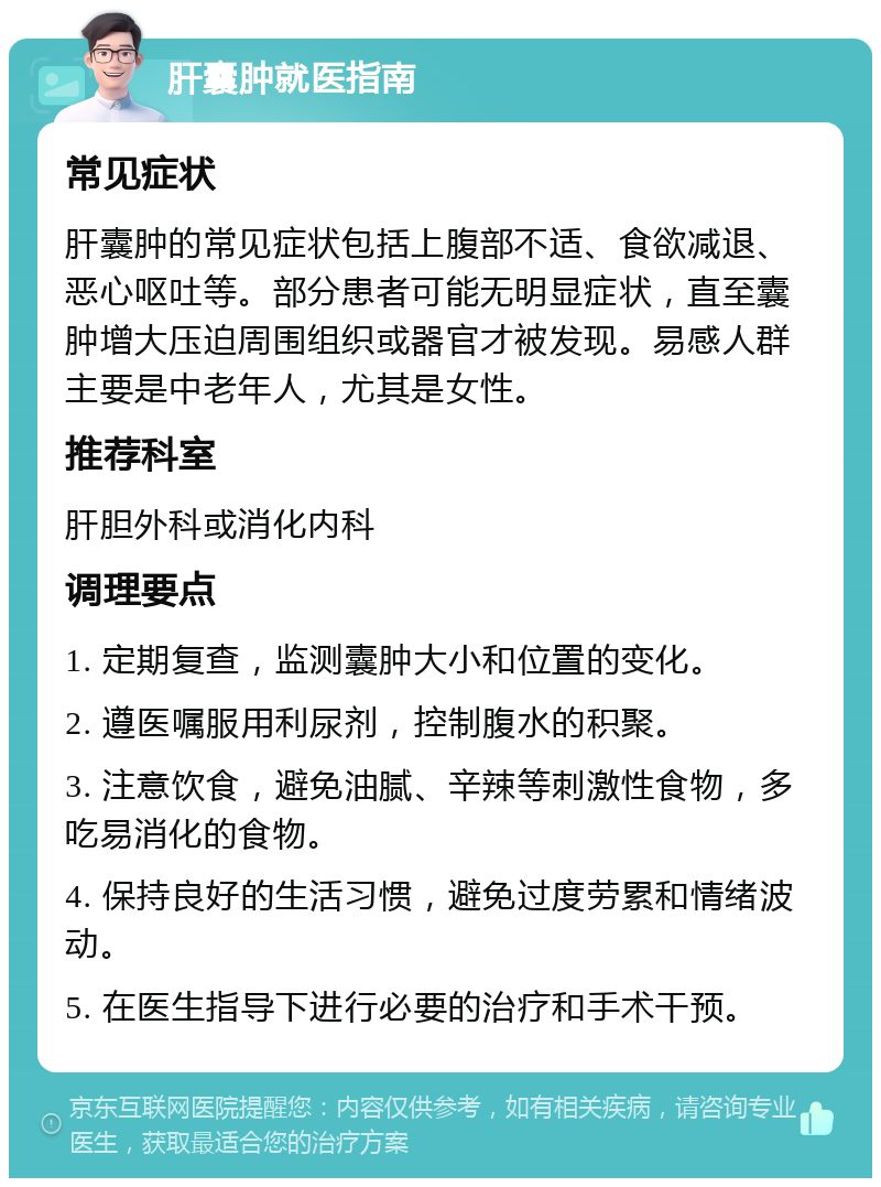 肝囊肿就医指南 常见症状 肝囊肿的常见症状包括上腹部不适、食欲减退、恶心呕吐等。部分患者可能无明显症状，直至囊肿增大压迫周围组织或器官才被发现。易感人群主要是中老年人，尤其是女性。 推荐科室 肝胆外科或消化内科 调理要点 1. 定期复查，监测囊肿大小和位置的变化。 2. 遵医嘱服用利尿剂，控制腹水的积聚。 3. 注意饮食，避免油腻、辛辣等刺激性食物，多吃易消化的食物。 4. 保持良好的生活习惯，避免过度劳累和情绪波动。 5. 在医生指导下进行必要的治疗和手术干预。