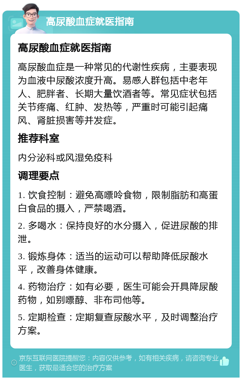 高尿酸血症就医指南 高尿酸血症就医指南 高尿酸血症是一种常见的代谢性疾病，主要表现为血液中尿酸浓度升高。易感人群包括中老年人、肥胖者、长期大量饮酒者等。常见症状包括关节疼痛、红肿、发热等，严重时可能引起痛风、肾脏损害等并发症。 推荐科室 内分泌科或风湿免疫科 调理要点 1. 饮食控制：避免高嘌呤食物，限制脂肪和高蛋白食品的摄入，严禁喝酒。 2. 多喝水：保持良好的水分摄入，促进尿酸的排泄。 3. 锻炼身体：适当的运动可以帮助降低尿酸水平，改善身体健康。 4. 药物治疗：如有必要，医生可能会开具降尿酸药物，如别嘌醇、非布司他等。 5. 定期检查：定期复查尿酸水平，及时调整治疗方案。