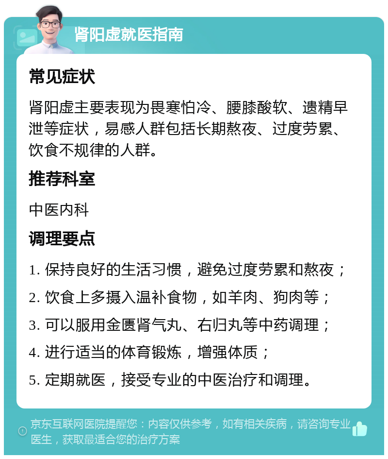 肾阳虚就医指南 常见症状 肾阳虚主要表现为畏寒怕冷、腰膝酸软、遗精早泄等症状，易感人群包括长期熬夜、过度劳累、饮食不规律的人群。 推荐科室 中医内科 调理要点 1. 保持良好的生活习惯，避免过度劳累和熬夜； 2. 饮食上多摄入温补食物，如羊肉、狗肉等； 3. 可以服用金匮肾气丸、右归丸等中药调理； 4. 进行适当的体育锻炼，增强体质； 5. 定期就医，接受专业的中医治疗和调理。