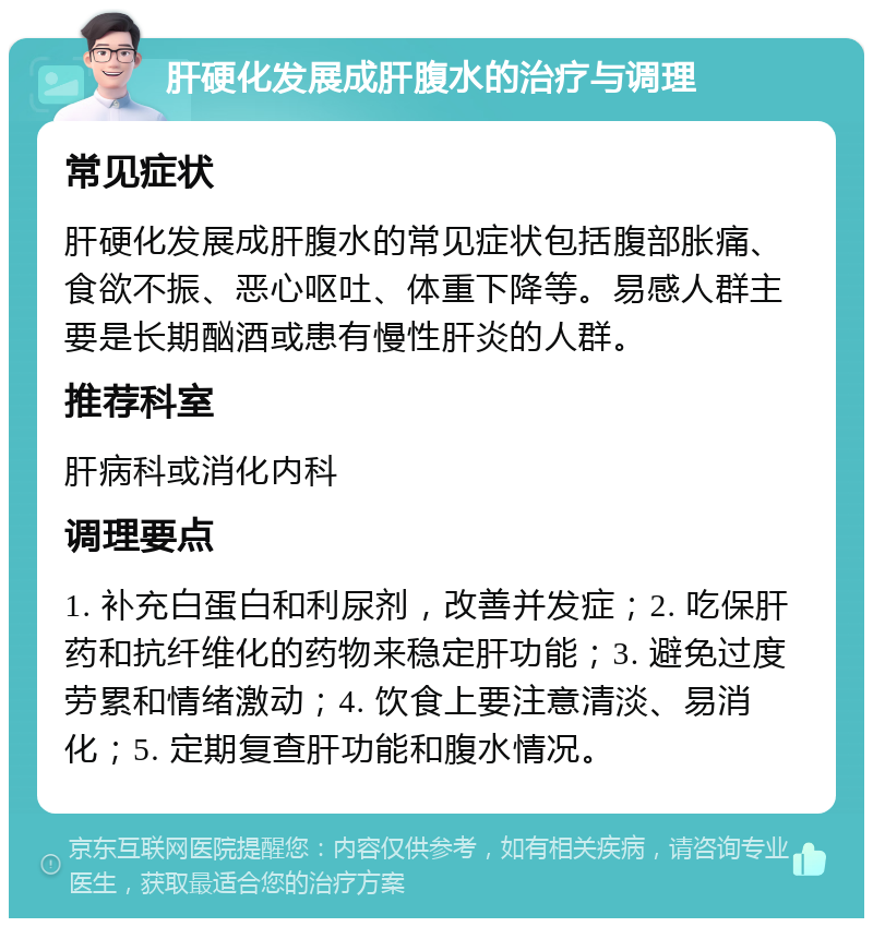 肝硬化发展成肝腹水的治疗与调理 常见症状 肝硬化发展成肝腹水的常见症状包括腹部胀痛、食欲不振、恶心呕吐、体重下降等。易感人群主要是长期酗酒或患有慢性肝炎的人群。 推荐科室 肝病科或消化内科 调理要点 1. 补充白蛋白和利尿剂，改善并发症；2. 吃保肝药和抗纤维化的药物来稳定肝功能；3. 避免过度劳累和情绪激动；4. 饮食上要注意清淡、易消化；5. 定期复查肝功能和腹水情况。