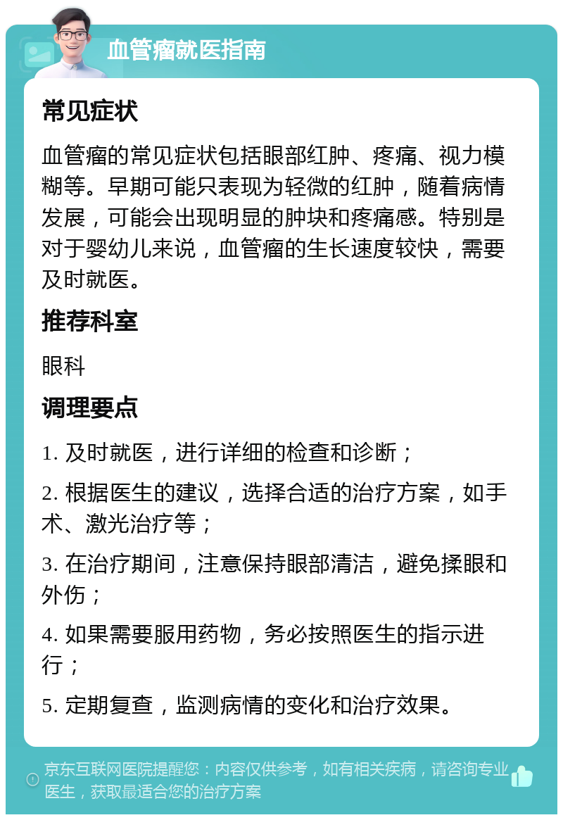 血管瘤就医指南 常见症状 血管瘤的常见症状包括眼部红肿、疼痛、视力模糊等。早期可能只表现为轻微的红肿，随着病情发展，可能会出现明显的肿块和疼痛感。特别是对于婴幼儿来说，血管瘤的生长速度较快，需要及时就医。 推荐科室 眼科 调理要点 1. 及时就医，进行详细的检查和诊断； 2. 根据医生的建议，选择合适的治疗方案，如手术、激光治疗等； 3. 在治疗期间，注意保持眼部清洁，避免揉眼和外伤； 4. 如果需要服用药物，务必按照医生的指示进行； 5. 定期复查，监测病情的变化和治疗效果。