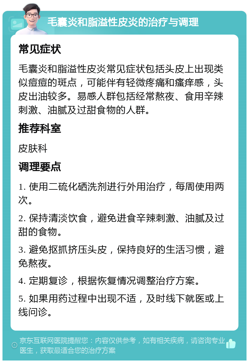 毛囊炎和脂溢性皮炎的治疗与调理 常见症状 毛囊炎和脂溢性皮炎常见症状包括头皮上出现类似痘痘的斑点，可能伴有轻微疼痛和瘙痒感，头皮出油较多。易感人群包括经常熬夜、食用辛辣刺激、油腻及过甜食物的人群。 推荐科室 皮肤科 调理要点 1. 使用二硫化硒洗剂进行外用治疗，每周使用两次。 2. 保持清淡饮食，避免进食辛辣刺激、油腻及过甜的食物。 3. 避免抠抓挤压头皮，保持良好的生活习惯，避免熬夜。 4. 定期复诊，根据恢复情况调整治疗方案。 5. 如果用药过程中出现不适，及时线下就医或上线问诊。