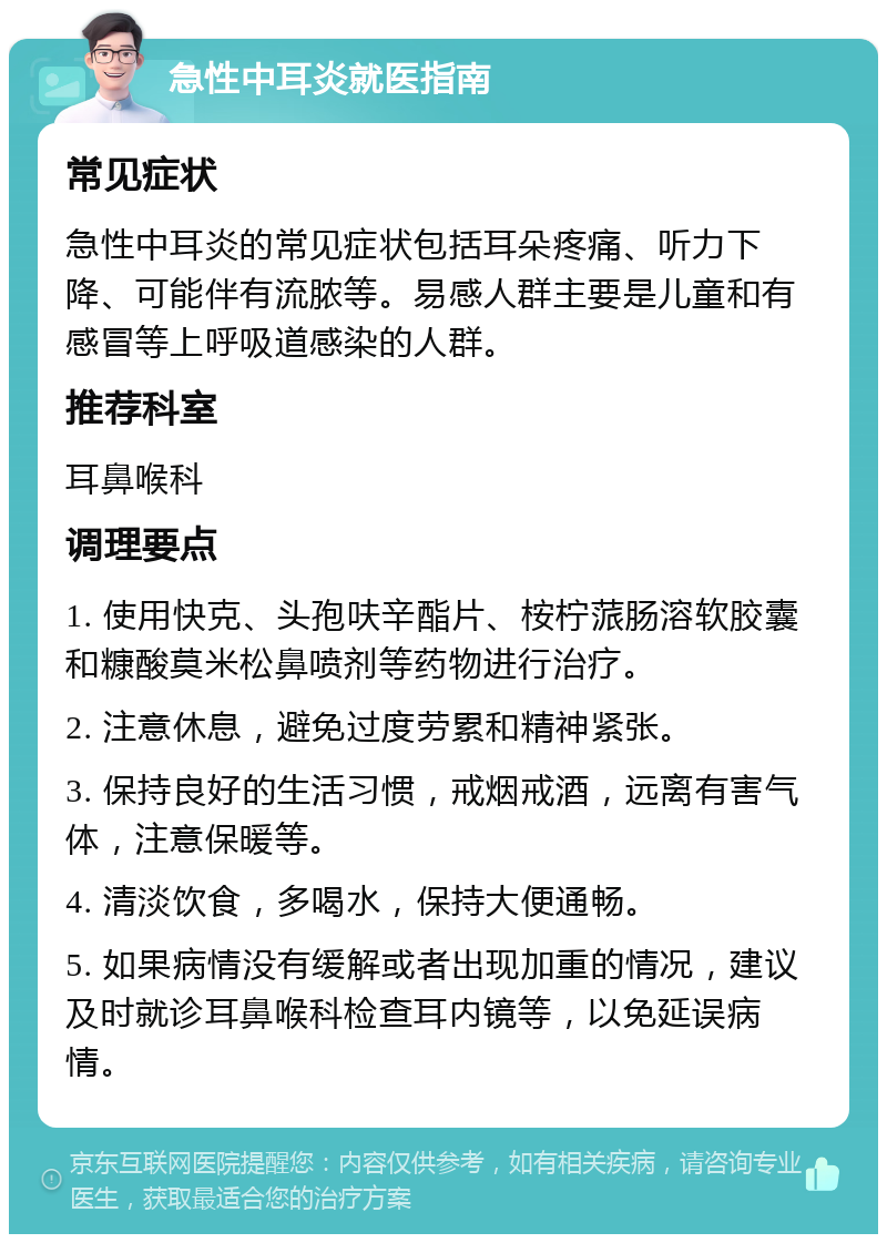 急性中耳炎就医指南 常见症状 急性中耳炎的常见症状包括耳朵疼痛、听力下降、可能伴有流脓等。易感人群主要是儿童和有感冒等上呼吸道感染的人群。 推荐科室 耳鼻喉科 调理要点 1. 使用快克、头孢呋辛酯片、桉柠蒎肠溶软胶囊和糠酸莫米松鼻喷剂等药物进行治疗。 2. 注意休息，避免过度劳累和精神紧张。 3. 保持良好的生活习惯，戒烟戒酒，远离有害气体，注意保暖等。 4. 清淡饮食，多喝水，保持大便通畅。 5. 如果病情没有缓解或者出现加重的情况，建议及时就诊耳鼻喉科检查耳内镜等，以免延误病情。