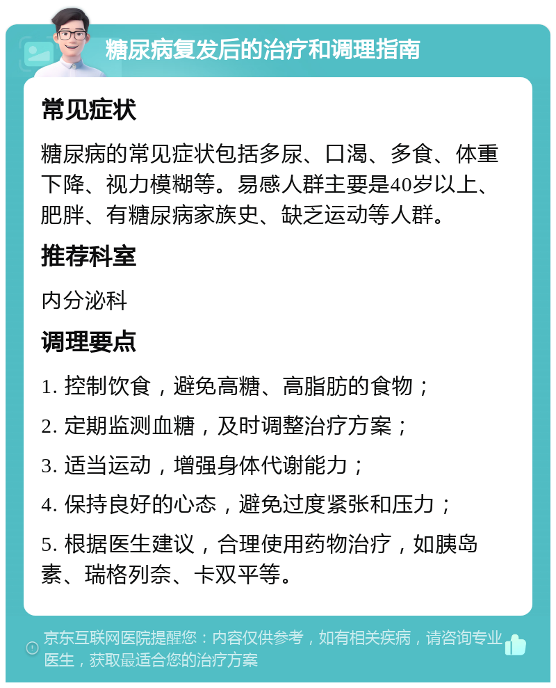 糖尿病复发后的治疗和调理指南 常见症状 糖尿病的常见症状包括多尿、口渴、多食、体重下降、视力模糊等。易感人群主要是40岁以上、肥胖、有糖尿病家族史、缺乏运动等人群。 推荐科室 内分泌科 调理要点 1. 控制饮食，避免高糖、高脂肪的食物； 2. 定期监测血糖，及时调整治疗方案； 3. 适当运动，增强身体代谢能力； 4. 保持良好的心态，避免过度紧张和压力； 5. 根据医生建议，合理使用药物治疗，如胰岛素、瑞格列奈、卡双平等。