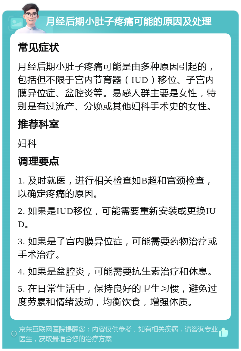 月经后期小肚子疼痛可能的原因及处理 常见症状 月经后期小肚子疼痛可能是由多种原因引起的，包括但不限于宫内节育器（IUD）移位、子宫内膜异位症、盆腔炎等。易感人群主要是女性，特别是有过流产、分娩或其他妇科手术史的女性。 推荐科室 妇科 调理要点 1. 及时就医，进行相关检查如B超和宫颈检查，以确定疼痛的原因。 2. 如果是IUD移位，可能需要重新安装或更换IUD。 3. 如果是子宫内膜异位症，可能需要药物治疗或手术治疗。 4. 如果是盆腔炎，可能需要抗生素治疗和休息。 5. 在日常生活中，保持良好的卫生习惯，避免过度劳累和情绪波动，均衡饮食，增强体质。