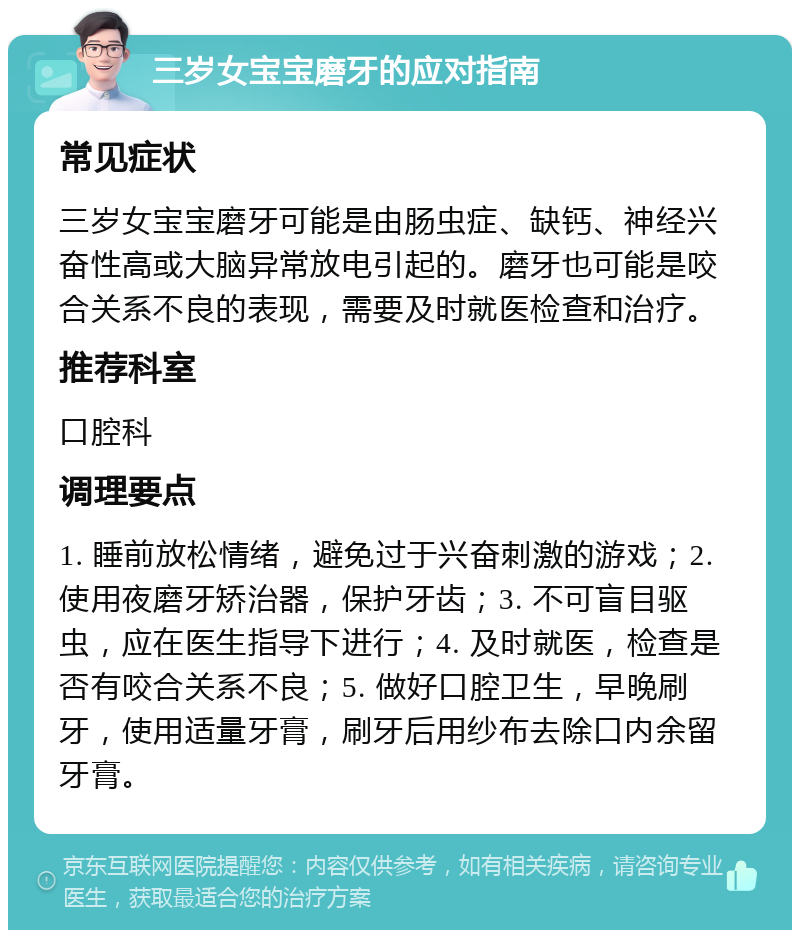 三岁女宝宝磨牙的应对指南 常见症状 三岁女宝宝磨牙可能是由肠虫症、缺钙、神经兴奋性高或大脑异常放电引起的。磨牙也可能是咬合关系不良的表现，需要及时就医检查和治疗。 推荐科室 口腔科 调理要点 1. 睡前放松情绪，避免过于兴奋刺激的游戏；2. 使用夜磨牙矫治器，保护牙齿；3. 不可盲目驱虫，应在医生指导下进行；4. 及时就医，检查是否有咬合关系不良；5. 做好口腔卫生，早晚刷牙，使用适量牙膏，刷牙后用纱布去除口内余留牙膏。