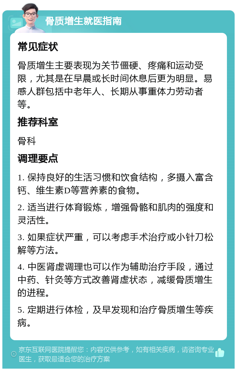 骨质增生就医指南 常见症状 骨质增生主要表现为关节僵硬、疼痛和运动受限，尤其是在早晨或长时间休息后更为明显。易感人群包括中老年人、长期从事重体力劳动者等。 推荐科室 骨科 调理要点 1. 保持良好的生活习惯和饮食结构，多摄入富含钙、维生素D等营养素的食物。 2. 适当进行体育锻炼，增强骨骼和肌肉的强度和灵活性。 3. 如果症状严重，可以考虑手术治疗或小针刀松解等方法。 4. 中医肾虚调理也可以作为辅助治疗手段，通过中药、针灸等方式改善肾虚状态，减缓骨质增生的进程。 5. 定期进行体检，及早发现和治疗骨质增生等疾病。