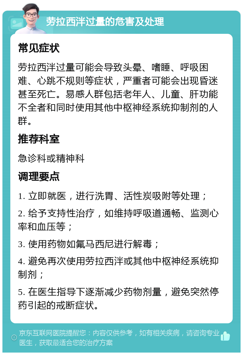 劳拉西泮过量的危害及处理 常见症状 劳拉西泮过量可能会导致头晕、嗜睡、呼吸困难、心跳不规则等症状，严重者可能会出现昏迷甚至死亡。易感人群包括老年人、儿童、肝功能不全者和同时使用其他中枢神经系统抑制剂的人群。 推荐科室 急诊科或精神科 调理要点 1. 立即就医，进行洗胃、活性炭吸附等处理； 2. 给予支持性治疗，如维持呼吸道通畅、监测心率和血压等； 3. 使用药物如氟马西尼进行解毒； 4. 避免再次使用劳拉西泮或其他中枢神经系统抑制剂； 5. 在医生指导下逐渐减少药物剂量，避免突然停药引起的戒断症状。