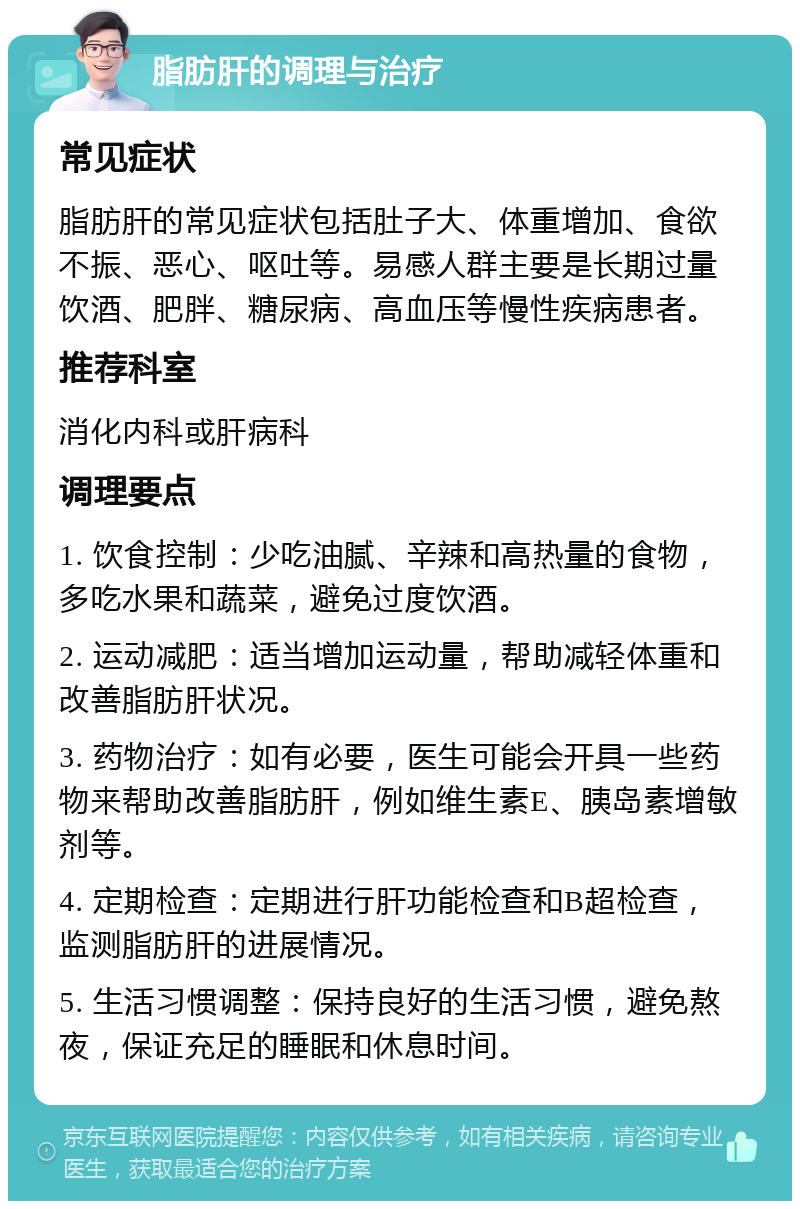 脂肪肝的调理与治疗 常见症状 脂肪肝的常见症状包括肚子大、体重增加、食欲不振、恶心、呕吐等。易感人群主要是长期过量饮酒、肥胖、糖尿病、高血压等慢性疾病患者。 推荐科室 消化内科或肝病科 调理要点 1. 饮食控制：少吃油腻、辛辣和高热量的食物，多吃水果和蔬菜，避免过度饮酒。 2. 运动减肥：适当增加运动量，帮助减轻体重和改善脂肪肝状况。 3. 药物治疗：如有必要，医生可能会开具一些药物来帮助改善脂肪肝，例如维生素E、胰岛素增敏剂等。 4. 定期检查：定期进行肝功能检查和B超检查，监测脂肪肝的进展情况。 5. 生活习惯调整：保持良好的生活习惯，避免熬夜，保证充足的睡眠和休息时间。