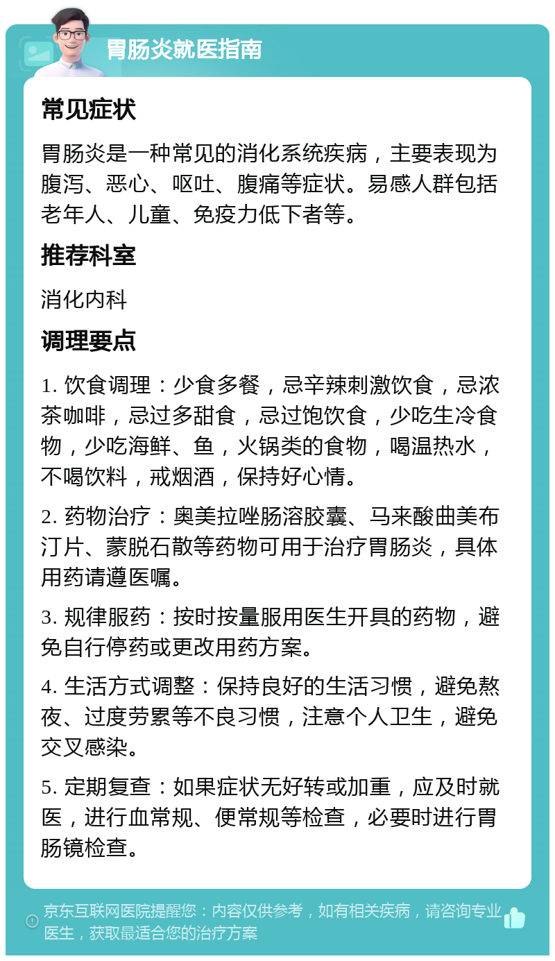 胃肠炎就医指南 常见症状 胃肠炎是一种常见的消化系统疾病，主要表现为腹泻、恶心、呕吐、腹痛等症状。易感人群包括老年人、儿童、免疫力低下者等。 推荐科室 消化内科 调理要点 1. 饮食调理：少食多餐，忌辛辣刺激饮食，忌浓茶咖啡，忌过多甜食，忌过饱饮食，少吃生冷食物，少吃海鲜、鱼，火锅类的食物，喝温热水，不喝饮料，戒烟酒，保持好心情。 2. 药物治疗：奥美拉唑肠溶胶囊、马来酸曲美布汀片、蒙脱石散等药物可用于治疗胃肠炎，具体用药请遵医嘱。 3. 规律服药：按时按量服用医生开具的药物，避免自行停药或更改用药方案。 4. 生活方式调整：保持良好的生活习惯，避免熬夜、过度劳累等不良习惯，注意个人卫生，避免交叉感染。 5. 定期复查：如果症状无好转或加重，应及时就医，进行血常规、便常规等检查，必要时进行胃肠镜检查。