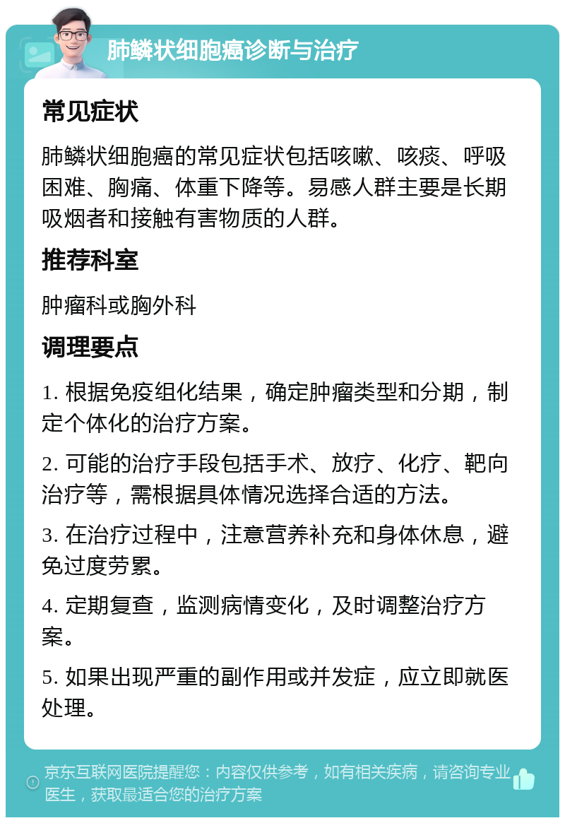 肺鳞状细胞癌诊断与治疗 常见症状 肺鳞状细胞癌的常见症状包括咳嗽、咳痰、呼吸困难、胸痛、体重下降等。易感人群主要是长期吸烟者和接触有害物质的人群。 推荐科室 肿瘤科或胸外科 调理要点 1. 根据免疫组化结果，确定肿瘤类型和分期，制定个体化的治疗方案。 2. 可能的治疗手段包括手术、放疗、化疗、靶向治疗等，需根据具体情况选择合适的方法。 3. 在治疗过程中，注意营养补充和身体休息，避免过度劳累。 4. 定期复查，监测病情变化，及时调整治疗方案。 5. 如果出现严重的副作用或并发症，应立即就医处理。