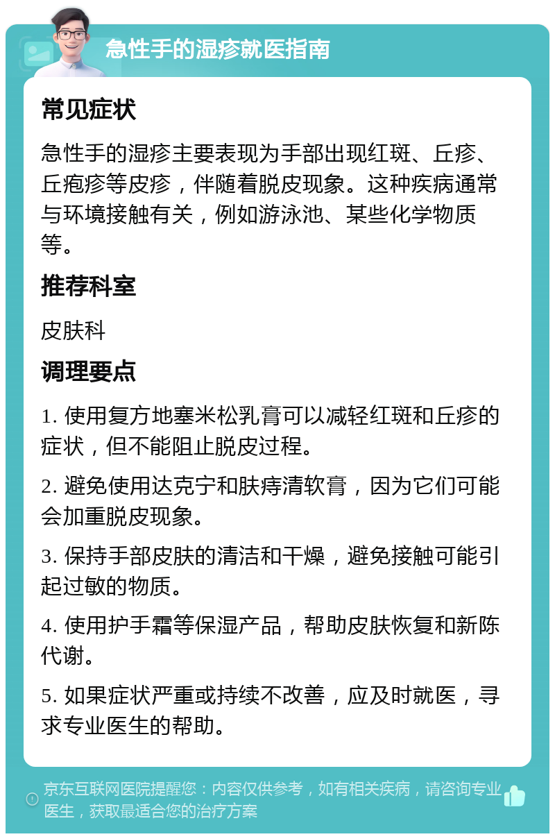 急性手的湿疹就医指南 常见症状 急性手的湿疹主要表现为手部出现红斑、丘疹、丘疱疹等皮疹，伴随着脱皮现象。这种疾病通常与环境接触有关，例如游泳池、某些化学物质等。 推荐科室 皮肤科 调理要点 1. 使用复方地塞米松乳膏可以减轻红斑和丘疹的症状，但不能阻止脱皮过程。 2. 避免使用达克宁和肤痔清软膏，因为它们可能会加重脱皮现象。 3. 保持手部皮肤的清洁和干燥，避免接触可能引起过敏的物质。 4. 使用护手霜等保湿产品，帮助皮肤恢复和新陈代谢。 5. 如果症状严重或持续不改善，应及时就医，寻求专业医生的帮助。