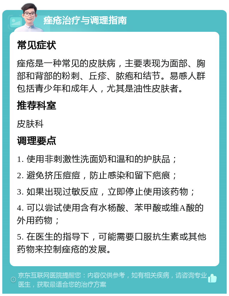 痤疮治疗与调理指南 常见症状 痤疮是一种常见的皮肤病，主要表现为面部、胸部和背部的粉刺、丘疹、脓疱和结节。易感人群包括青少年和成年人，尤其是油性皮肤者。 推荐科室 皮肤科 调理要点 1. 使用非刺激性洗面奶和温和的护肤品； 2. 避免挤压痘痘，防止感染和留下疤痕； 3. 如果出现过敏反应，立即停止使用该药物； 4. 可以尝试使用含有水杨酸、苯甲酸或维A酸的外用药物； 5. 在医生的指导下，可能需要口服抗生素或其他药物来控制痤疮的发展。