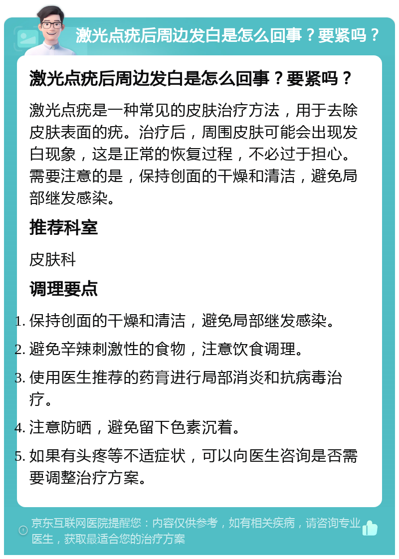 激光点疣后周边发白是怎么回事？要紧吗？ 激光点疣后周边发白是怎么回事？要紧吗？ 激光点疣是一种常见的皮肤治疗方法，用于去除皮肤表面的疣。治疗后，周围皮肤可能会出现发白现象，这是正常的恢复过程，不必过于担心。需要注意的是，保持创面的干燥和清洁，避免局部继发感染。 推荐科室 皮肤科 调理要点 保持创面的干燥和清洁，避免局部继发感染。 避免辛辣刺激性的食物，注意饮食调理。 使用医生推荐的药膏进行局部消炎和抗病毒治疗。 注意防晒，避免留下色素沉着。 如果有头疼等不适症状，可以向医生咨询是否需要调整治疗方案。