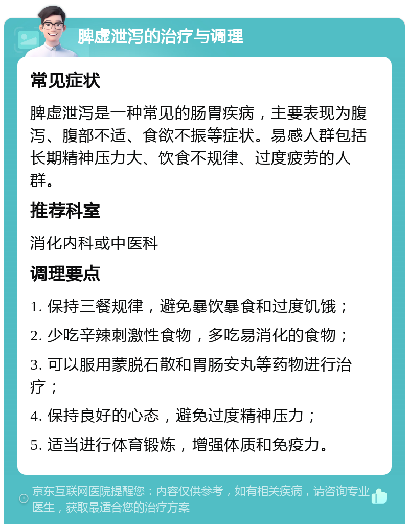 脾虚泄泻的治疗与调理 常见症状 脾虚泄泻是一种常见的肠胃疾病，主要表现为腹泻、腹部不适、食欲不振等症状。易感人群包括长期精神压力大、饮食不规律、过度疲劳的人群。 推荐科室 消化内科或中医科 调理要点 1. 保持三餐规律，避免暴饮暴食和过度饥饿； 2. 少吃辛辣刺激性食物，多吃易消化的食物； 3. 可以服用蒙脱石散和胃肠安丸等药物进行治疗； 4. 保持良好的心态，避免过度精神压力； 5. 适当进行体育锻炼，增强体质和免疫力。