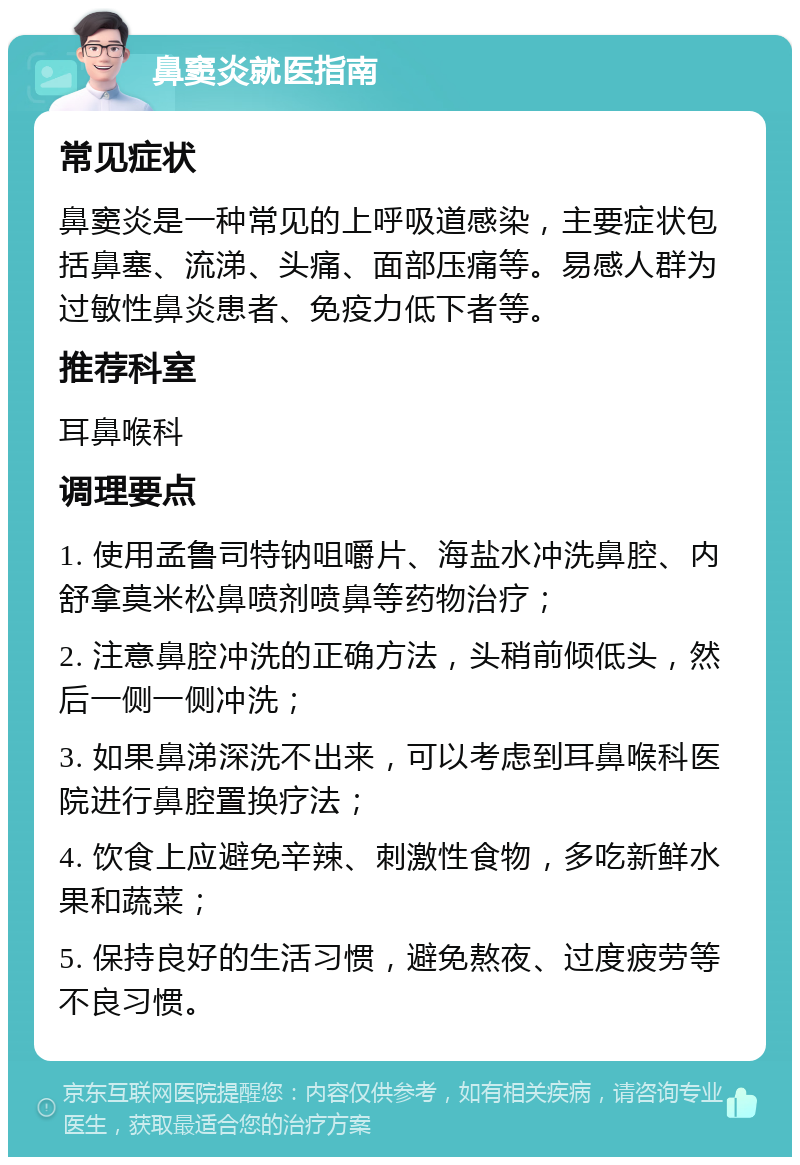 鼻窦炎就医指南 常见症状 鼻窦炎是一种常见的上呼吸道感染，主要症状包括鼻塞、流涕、头痛、面部压痛等。易感人群为过敏性鼻炎患者、免疫力低下者等。 推荐科室 耳鼻喉科 调理要点 1. 使用孟鲁司特钠咀嚼片、海盐水冲洗鼻腔、内舒拿莫米松鼻喷剂喷鼻等药物治疗； 2. 注意鼻腔冲洗的正确方法，头稍前倾低头，然后一侧一侧冲洗； 3. 如果鼻涕深洗不出来，可以考虑到耳鼻喉科医院进行鼻腔置换疗法； 4. 饮食上应避免辛辣、刺激性食物，多吃新鲜水果和蔬菜； 5. 保持良好的生活习惯，避免熬夜、过度疲劳等不良习惯。