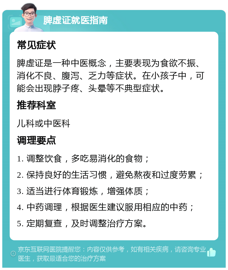 脾虚证就医指南 常见症状 脾虚证是一种中医概念，主要表现为食欲不振、消化不良、腹泻、乏力等症状。在小孩子中，可能会出现脖子疼、头晕等不典型症状。 推荐科室 儿科或中医科 调理要点 1. 调整饮食，多吃易消化的食物； 2. 保持良好的生活习惯，避免熬夜和过度劳累； 3. 适当进行体育锻炼，增强体质； 4. 中药调理，根据医生建议服用相应的中药； 5. 定期复查，及时调整治疗方案。