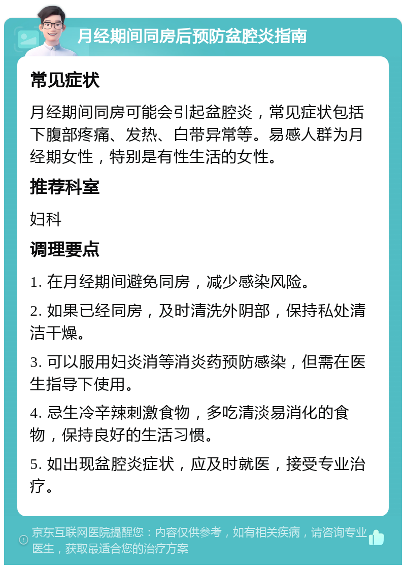 月经期间同房后预防盆腔炎指南 常见症状 月经期间同房可能会引起盆腔炎，常见症状包括下腹部疼痛、发热、白带异常等。易感人群为月经期女性，特别是有性生活的女性。 推荐科室 妇科 调理要点 1. 在月经期间避免同房，减少感染风险。 2. 如果已经同房，及时清洗外阴部，保持私处清洁干燥。 3. 可以服用妇炎消等消炎药预防感染，但需在医生指导下使用。 4. 忌生冷辛辣刺激食物，多吃清淡易消化的食物，保持良好的生活习惯。 5. 如出现盆腔炎症状，应及时就医，接受专业治疗。