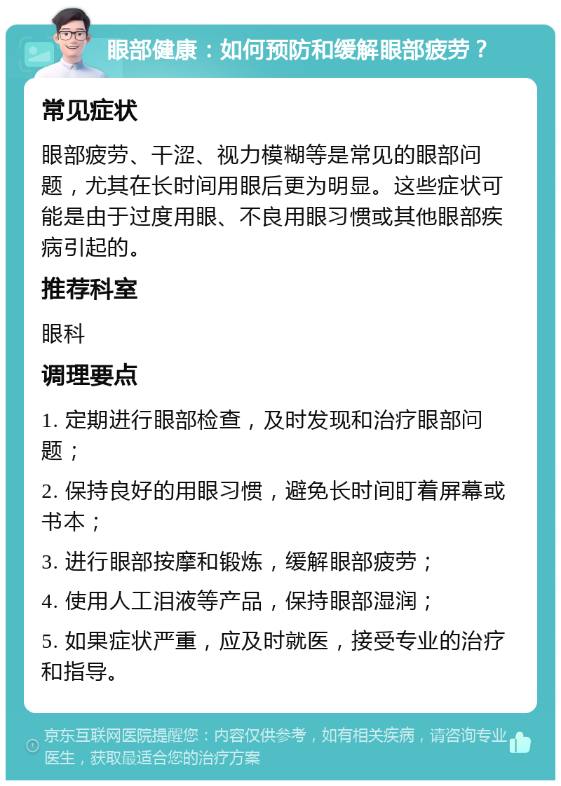 眼部健康：如何预防和缓解眼部疲劳？ 常见症状 眼部疲劳、干涩、视力模糊等是常见的眼部问题，尤其在长时间用眼后更为明显。这些症状可能是由于过度用眼、不良用眼习惯或其他眼部疾病引起的。 推荐科室 眼科 调理要点 1. 定期进行眼部检查，及时发现和治疗眼部问题； 2. 保持良好的用眼习惯，避免长时间盯着屏幕或书本； 3. 进行眼部按摩和锻炼，缓解眼部疲劳； 4. 使用人工泪液等产品，保持眼部湿润； 5. 如果症状严重，应及时就医，接受专业的治疗和指导。