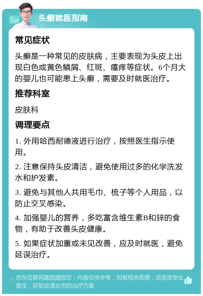 头癣就医指南 常见症状 头癣是一种常见的皮肤病，主要表现为头皮上出现白色或黄色鳞屑、红斑、瘙痒等症状。6个月大的婴儿也可能患上头癣，需要及时就医治疗。 推荐科室 皮肤科 调理要点 1. 外用哈西耐德液进行治疗，按照医生指示使用。 2. 注意保持头皮清洁，避免使用过多的化学洗发水和护发素。 3. 避免与其他人共用毛巾、梳子等个人用品，以防止交叉感染。 4. 加强婴儿的营养，多吃富含维生素B和锌的食物，有助于改善头皮健康。 5. 如果症状加重或未见改善，应及时就医，避免延误治疗。