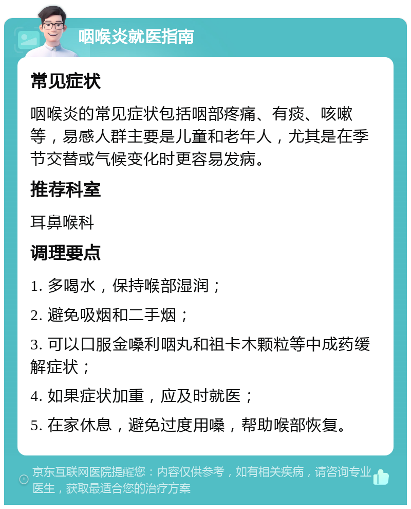 咽喉炎就医指南 常见症状 咽喉炎的常见症状包括咽部疼痛、有痰、咳嗽等，易感人群主要是儿童和老年人，尤其是在季节交替或气候变化时更容易发病。 推荐科室 耳鼻喉科 调理要点 1. 多喝水，保持喉部湿润； 2. 避免吸烟和二手烟； 3. 可以口服金嗓利咽丸和祖卡木颗粒等中成药缓解症状； 4. 如果症状加重，应及时就医； 5. 在家休息，避免过度用嗓，帮助喉部恢复。