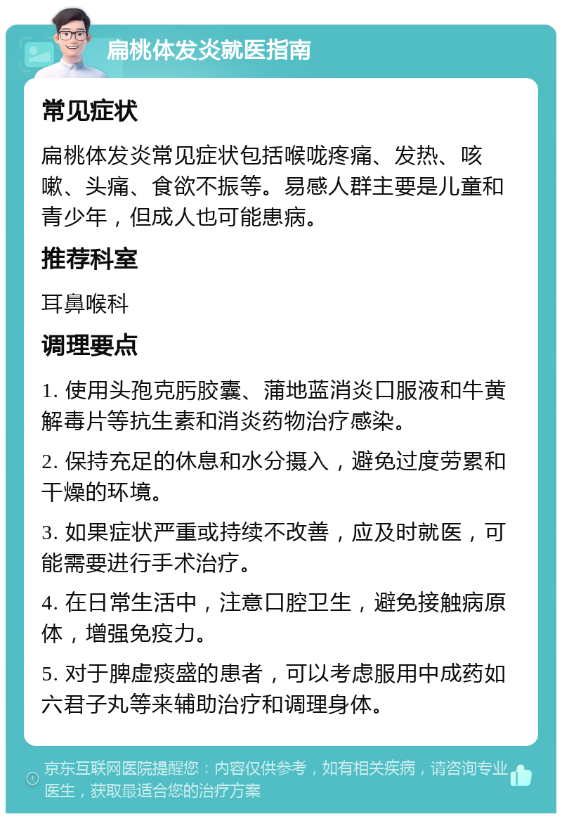 扁桃体发炎就医指南 常见症状 扁桃体发炎常见症状包括喉咙疼痛、发热、咳嗽、头痛、食欲不振等。易感人群主要是儿童和青少年，但成人也可能患病。 推荐科室 耳鼻喉科 调理要点 1. 使用头孢克肟胶囊、蒲地蓝消炎口服液和牛黄解毒片等抗生素和消炎药物治疗感染。 2. 保持充足的休息和水分摄入，避免过度劳累和干燥的环境。 3. 如果症状严重或持续不改善，应及时就医，可能需要进行手术治疗。 4. 在日常生活中，注意口腔卫生，避免接触病原体，增强免疫力。 5. 对于脾虚痰盛的患者，可以考虑服用中成药如六君子丸等来辅助治疗和调理身体。