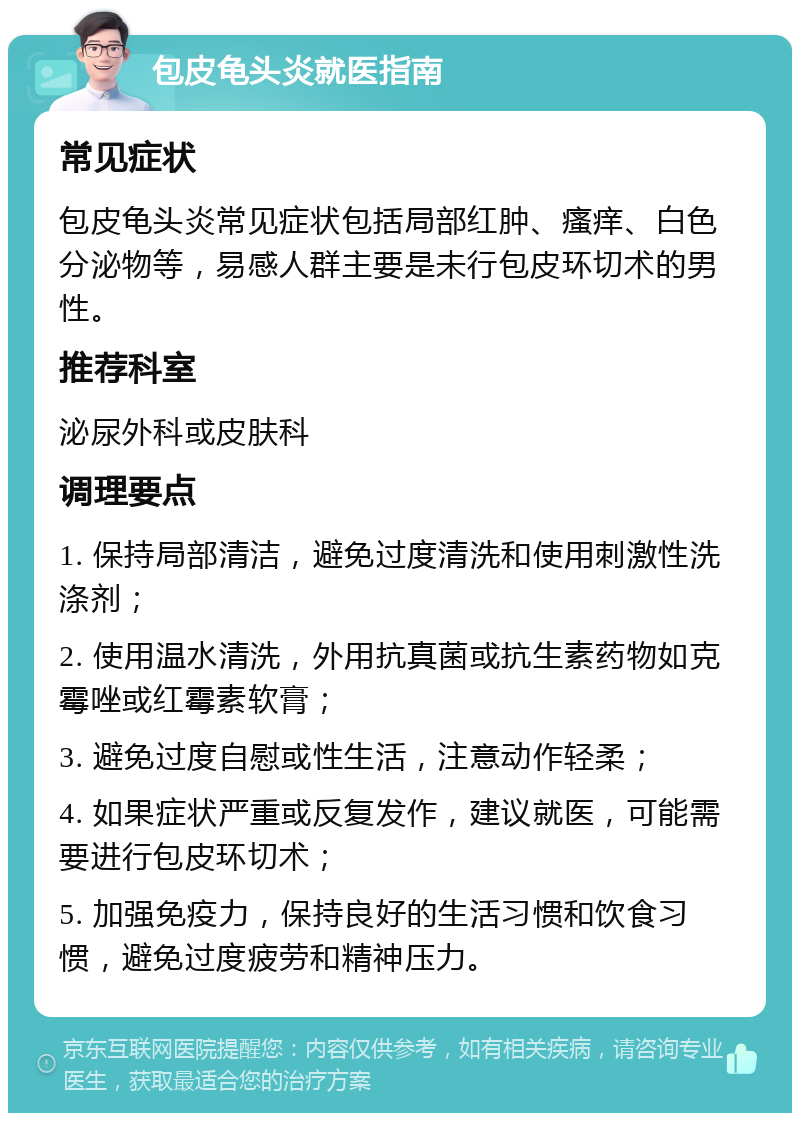 包皮龟头炎就医指南 常见症状 包皮龟头炎常见症状包括局部红肿、瘙痒、白色分泌物等，易感人群主要是未行包皮环切术的男性。 推荐科室 泌尿外科或皮肤科 调理要点 1. 保持局部清洁，避免过度清洗和使用刺激性洗涤剂； 2. 使用温水清洗，外用抗真菌或抗生素药物如克霉唑或红霉素软膏； 3. 避免过度自慰或性生活，注意动作轻柔； 4. 如果症状严重或反复发作，建议就医，可能需要进行包皮环切术； 5. 加强免疫力，保持良好的生活习惯和饮食习惯，避免过度疲劳和精神压力。