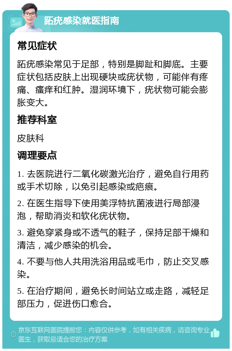 跖疣感染就医指南 常见症状 跖疣感染常见于足部，特别是脚趾和脚底。主要症状包括皮肤上出现硬块或疣状物，可能伴有疼痛、瘙痒和红肿。湿润环境下，疣状物可能会膨胀变大。 推荐科室 皮肤科 调理要点 1. 去医院进行二氧化碳激光治疗，避免自行用药或手术切除，以免引起感染或疤痕。 2. 在医生指导下使用美浮特抗菌液进行局部浸泡，帮助消炎和软化疣状物。 3. 避免穿紧身或不透气的鞋子，保持足部干燥和清洁，减少感染的机会。 4. 不要与他人共用洗浴用品或毛巾，防止交叉感染。 5. 在治疗期间，避免长时间站立或走路，减轻足部压力，促进伤口愈合。