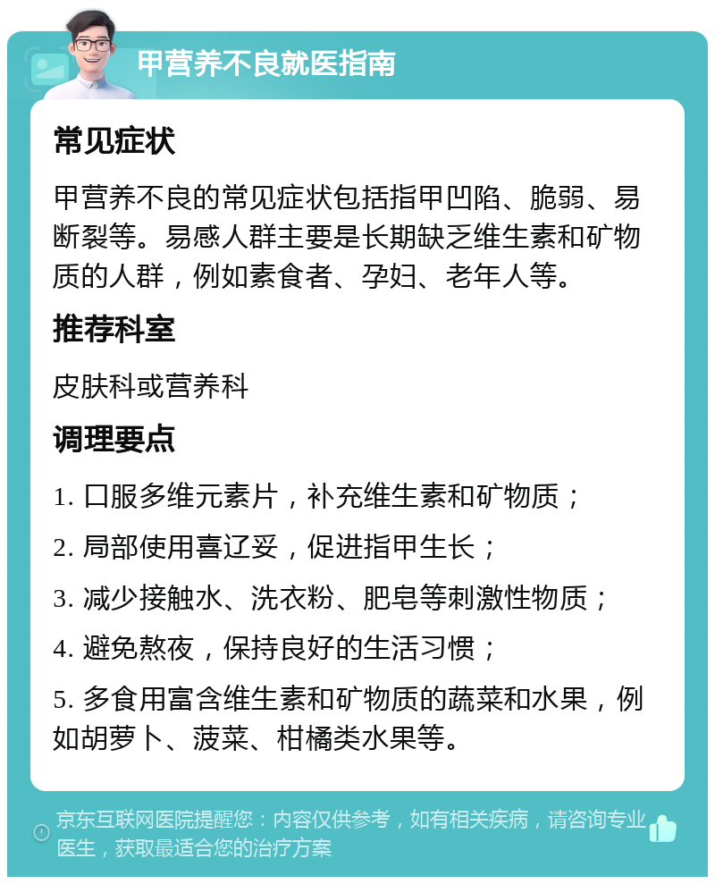 甲营养不良就医指南 常见症状 甲营养不良的常见症状包括指甲凹陷、脆弱、易断裂等。易感人群主要是长期缺乏维生素和矿物质的人群，例如素食者、孕妇、老年人等。 推荐科室 皮肤科或营养科 调理要点 1. 口服多维元素片，补充维生素和矿物质； 2. 局部使用喜辽妥，促进指甲生长； 3. 减少接触水、洗衣粉、肥皂等刺激性物质； 4. 避免熬夜，保持良好的生活习惯； 5. 多食用富含维生素和矿物质的蔬菜和水果，例如胡萝卜、菠菜、柑橘类水果等。