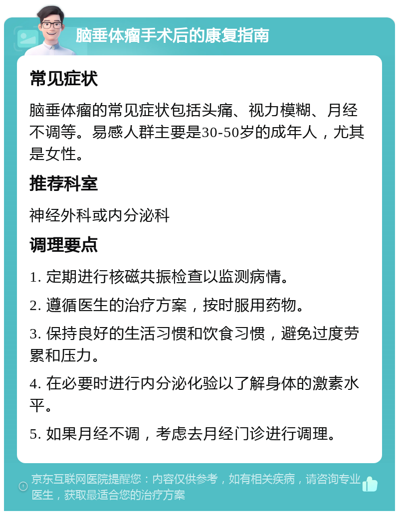 脑垂体瘤手术后的康复指南 常见症状 脑垂体瘤的常见症状包括头痛、视力模糊、月经不调等。易感人群主要是30-50岁的成年人，尤其是女性。 推荐科室 神经外科或内分泌科 调理要点 1. 定期进行核磁共振检查以监测病情。 2. 遵循医生的治疗方案，按时服用药物。 3. 保持良好的生活习惯和饮食习惯，避免过度劳累和压力。 4. 在必要时进行内分泌化验以了解身体的激素水平。 5. 如果月经不调，考虑去月经门诊进行调理。