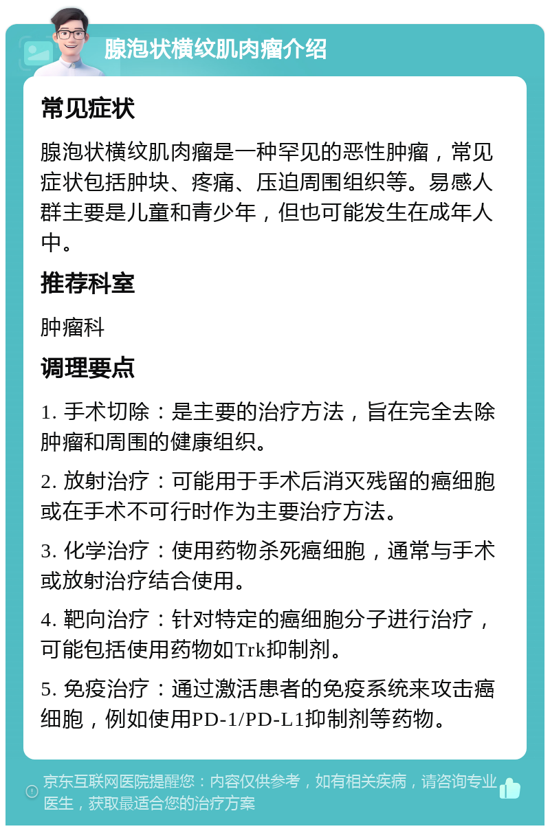 腺泡状横纹肌肉瘤介绍 常见症状 腺泡状横纹肌肉瘤是一种罕见的恶性肿瘤，常见症状包括肿块、疼痛、压迫周围组织等。易感人群主要是儿童和青少年，但也可能发生在成年人中。 推荐科室 肿瘤科 调理要点 1. 手术切除：是主要的治疗方法，旨在完全去除肿瘤和周围的健康组织。 2. 放射治疗：可能用于手术后消灭残留的癌细胞或在手术不可行时作为主要治疗方法。 3. 化学治疗：使用药物杀死癌细胞，通常与手术或放射治疗结合使用。 4. 靶向治疗：针对特定的癌细胞分子进行治疗，可能包括使用药物如Trk抑制剂。 5. 免疫治疗：通过激活患者的免疫系统来攻击癌细胞，例如使用PD-1/PD-L1抑制剂等药物。