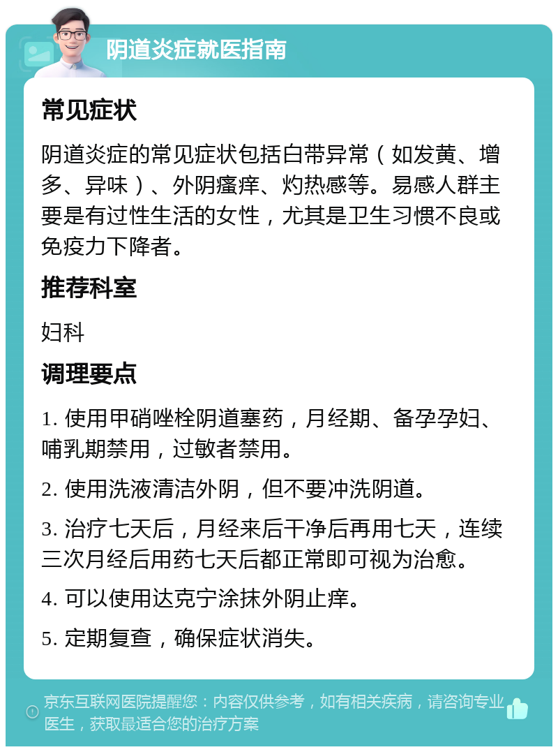 阴道炎症就医指南 常见症状 阴道炎症的常见症状包括白带异常（如发黄、增多、异味）、外阴瘙痒、灼热感等。易感人群主要是有过性生活的女性，尤其是卫生习惯不良或免疫力下降者。 推荐科室 妇科 调理要点 1. 使用甲硝唑栓阴道塞药，月经期、备孕孕妇、哺乳期禁用，过敏者禁用。 2. 使用洗液清洁外阴，但不要冲洗阴道。 3. 治疗七天后，月经来后干净后再用七天，连续三次月经后用药七天后都正常即可视为治愈。 4. 可以使用达克宁涂抹外阴止痒。 5. 定期复查，确保症状消失。