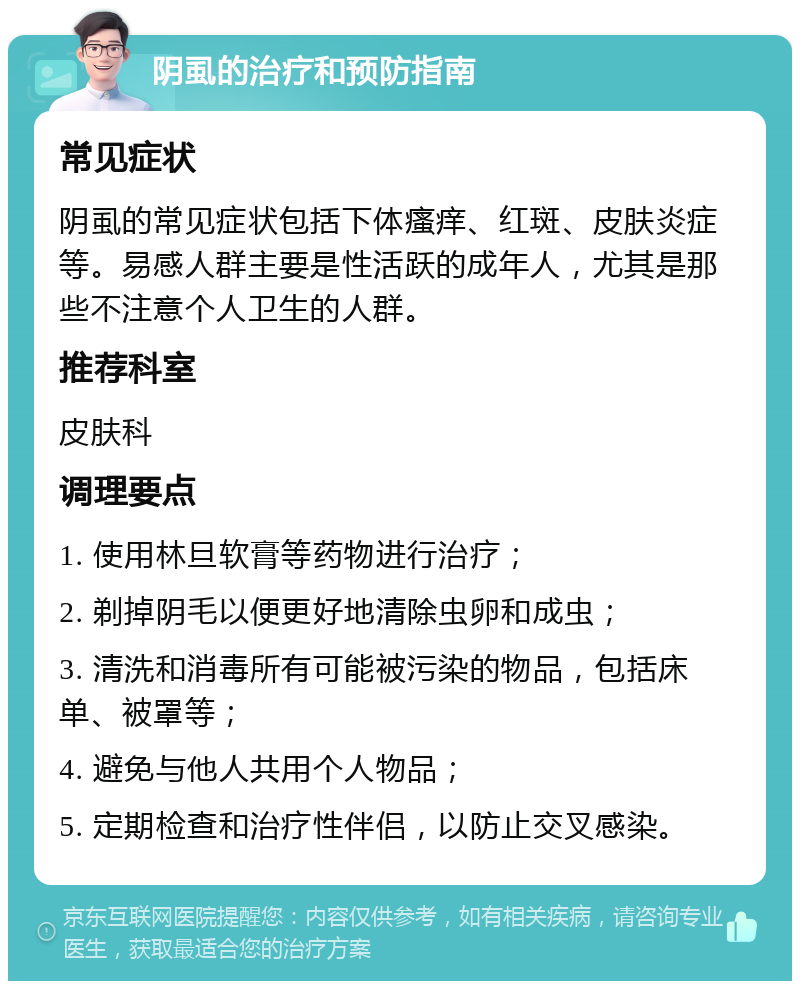 阴虱的治疗和预防指南 常见症状 阴虱的常见症状包括下体瘙痒、红斑、皮肤炎症等。易感人群主要是性活跃的成年人，尤其是那些不注意个人卫生的人群。 推荐科室 皮肤科 调理要点 1. 使用林旦软膏等药物进行治疗； 2. 剃掉阴毛以便更好地清除虫卵和成虫； 3. 清洗和消毒所有可能被污染的物品，包括床单、被罩等； 4. 避免与他人共用个人物品； 5. 定期检查和治疗性伴侣，以防止交叉感染。