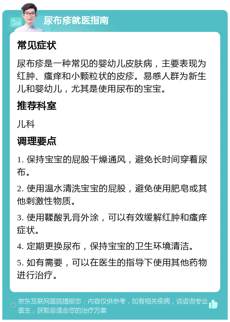 尿布疹就医指南 常见症状 尿布疹是一种常见的婴幼儿皮肤病，主要表现为红肿、瘙痒和小颗粒状的皮疹。易感人群为新生儿和婴幼儿，尤其是使用尿布的宝宝。 推荐科室 儿科 调理要点 1. 保持宝宝的屁股干燥通风，避免长时间穿着尿布。 2. 使用温水清洗宝宝的屁股，避免使用肥皂或其他刺激性物质。 3. 使用鞣酸乳膏外涂，可以有效缓解红肿和瘙痒症状。 4. 定期更换尿布，保持宝宝的卫生环境清洁。 5. 如有需要，可以在医生的指导下使用其他药物进行治疗。